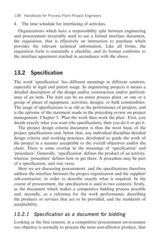138 Handbook for Process Plant Project Engineers

4. The time schedule for interfacing of activities.
  Organizations which have a responsibility split between engineering
and procurement invariably need to use a formal interface document,
the requisition, that is effectively an instruction to purchase which
provides the relevant technical information. Like all forms, the
requisition form is essentially a checklist, and its format conforms to
the interface agreement reached in accordance with the above.


13.2 Specification
The word ‘specification’ has different meanings in different contexts,
especially in legal and patent usage. In engineering projects it means a
detailed description of the design and/or construction and/or perform-
ance of an item. The item can be an entire process plant, or one or a
group of pieces of equipment, activities, designs, or bulk commodities.
The usage of specifications is as old as the performance of projects, and
is the epitome of the statement made in the preceding review on project
management, Chapter 3, ‘Plan the work then work the plan’. First, you
decide exactly what you want (the specification), then you do it or get it.
   The project design criteria document is thus the most basic of the
project specifications and, below that, any individual discipline detailed
design criteria and working practices, developed to guide the work of
the project in a manner acceptable to the overall objectives and/or the
client. There is some overlap in the meanings of ‘specification’ and
‘procedure’. Generally, ‘specification’ defines the product of an activity,
whereas ‘procedure’ defines how to get there. A procedure may be part
of a specification, and vice versa.
   Here we are discussing procurement, and the specifications therefore
address the interface between the project organization and the supplier/
sub-contractor, in order to describe exactly what is required. In the
course of procurement, the specification is used in two contexts: firstly,
as the document which makes a competitive bidding process possible
and, secondly, as a reference for the work performance, describing
the products or services that are to be provided, and the standards of
acceptability.

13.2.1 Specification as a document for bidding
Looking at the first context, in a competitive procurement environment
our objective is normally to procure the most cost-effective product, that
 