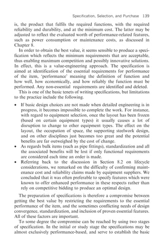 Specification, Selection, and Purchase   139

is, the product that fulfils the required functions, with the required
reliability and durability, and at the minimum cost. The latter may be
adjusted to reflect the evaluated worth of performance-related features,
such as power consumption or maintenance costs, as discussed in
Chapter 8.
   In order to obtain the best value, it seems sensible to produce a speci-
fication which reflects the minimum requirements that are acceptable,
thus enabling maximum competition and possibly innovative solutions.
In effect, this is a value-engineering approach. The specification is
aimed at identification of the essential requirements for performance
of the item, ‘performance’ meaning the definition of function and
how well, how economically, and how reliably the function must be
performed. Any non-essential requirements are identified and deleted.
   This is one of the basic tenets of writing specifications, but limitations
to the practice include the following.
•   If basic design choices are not made when detailed engineering is in
    progress, it becomes impossible to complete the work. For instance,
    with regard to equipment selection, once the layout has been frozen
    (based on certain equipment types) it usually causes a lot of
    disruption to change to other equipment types. The effect on the
    layout, the occupation of space, the supporting steelwork design,
    and on other disciplines just becomes too great and the potential
    benefits are far outweighed by the cost of change.
•   As regards bulk items (such as pipe fittings), standardization and all
    the associated benefits will be lost if only functional requirements
    are considered each time an order is made.
•   Referring back to the discussion in Section 8.2 on lifecycle
    considerations, we remarked on the difficulty of confirming maint-
    enance cost and reliability claims made by equipment suppliers. We
    concluded that it was often preferable to specify features which were
    known to offer enhanced performance in these respects rather than
    rely on competitive bidding to produce an optimal design.
  The preparation of specifications is therefore a compromise between
getting the best value by restricting the requirements to the essential
performance of the item, and the sometimes conflicting needs of design
convergence, standardization, and inclusion of proven essential features.
All of these factors are important.
  To some degree the compromise can be reached by using two stages
of specification. In the initial or study stage the specifications may be
almost exclusively performance-based, and serve to establish the basic
 