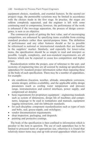 140 Handbook for Process Plant Project Engineers

equipment choices, standards, and essential features. In the second (or
project) stage, the permissible variations may be limited in accordance
with the choices made in the first stage. In practice, the stages are
seldom completely separated, and the engineer is left with some
continuing need to compromise; however, the performance of the work
is enhanced if the two-stage separation, the process of design conver-
gence, is seen as an objective.
   The commercial goals of getting the best value, and of encouraging
competition, are enhanced by specifying items available from existing
standard products rather than special-purpose items. The definition
of performance and any other features should as far as possible
be referenced to national or international standards that are familiar
in the suppliers’ market. Similarly, and especially for lower-value
items, the specification should be as simple to read and interpret as
possible. Length, complexity, and non-standard requirements are all
features which can be expected to cause less competition and higher
prices.
   Standardization within the project, ease of reference to the user, and
economy of engineering time are all assisted by making up specification
appendices for standard project information rather than repeating these
in the body of each specification. There may be a number of appendices,
for example:
•   site conditions (location, weather, altitude, atmospheric corrosion,
    seismic design), utilities availability, and the applicable utility design
    parameters (such as cooling water temperature and pressure
    range, instrumentation and control interfaces, power supply, and
    compressed air details);
•   basic requirements for proprietary equipment – engineering standards
    such as system of dimensions, design life of machines and compo-
    nents, language to be used in nameplates and manuals, equipment
    tagging instructions, and site lubricant standards;
•   for each discipline: component standardization such as types of nuts
    and bolts, seal, grease-nipple, and switchgear;
•   vendor documentation requirements;
•   shop inspection, packaging, and despatch;
•   painting and protective coatings.
   The body of the specification is then confined to information which is
peculiar to the item in question. The use of such appendices has to be
limited to procured items of appropriate size, otherwise it is found that
relatively minor items may end up with several appendices which are for
 