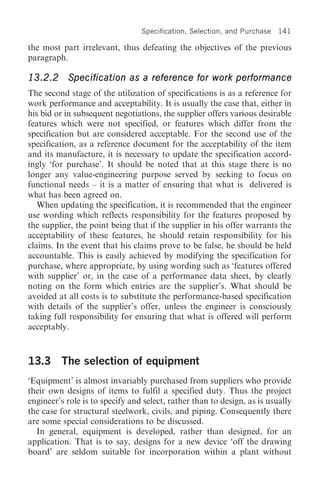 Specification, Selection, and Purchase   141

the most part irrelevant, thus defeating the objectives of the previous
paragraph.

13.2.2 Specification as a reference for work performance
The second stage of the utilization of specifications is as a reference for
work performance and acceptability. It is usually the case that, either in
his bid or in subsequent negotiations, the supplier offers various desirable
features which were not specified, or features which differ from the
specification but are considered acceptable. For the second use of the
specification, as a reference document for the acceptability of the item
and its manufacture, it is necessary to update the specification accord-
ingly ‘for purchase’. It should be noted that at this stage there is no
longer any value-engineering purpose served by seeking to focus on
functional needs – it is a matter of ensuring that what is delivered is
what has been agreed on.
   When updating the specification, it is recommended that the engineer
use wording which reflects responsibility for the features proposed by
the supplier, the point being that if the supplier in his offer warrants the
acceptability of these features, he should retain responsibility for his
claims. In the event that his claims prove to be false, he should be held
accountable. This is easily achieved by modifying the specification for
purchase, where appropriate, by using wording such as ‘features offered
with supplier’ or, in the case of a performance data sheet, by clearly
noting on the form which entries are the supplier’s. What should be
avoided at all costs is to substitute the performance-based specification
with details of the supplier’s offer, unless the engineer is consciously
taking full responsibility for ensuring that what is offered will perform
acceptably.



13.3 The selection of equipment
‘Equipment’ is almost invariably purchased from suppliers who provide
their own designs of items to fulfil a specified duty. Thus the project
engineer’s role is to specify and select, rather than to design, as is usually
the case for structural steelwork, civils, and piping. Consequently there
are some special considerations to be discussed.
  In general, equipment is developed, rather than designed, for an
application. That is to say, designs for a new device ‘off the drawing
board’ are seldom suitable for incorporation within a plant without
 
