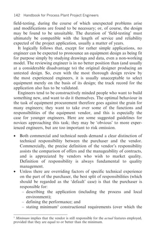142 Handbook for Process Plant Project Engineers

field-testing, during the course of which unexpected problems arise
and modifications are found to be necessary; or, of course, the design
may be found to be unsuitable. The duration of ‘field-testing’ must
ultimately be compatible with the length of service and reliability
expected of the project application, usually a matter of years.
   It logically follows that, except for rather simple applications, no
engineer can be expected to pronounce an equipment design as being fit
for purpose simply by studying drawings and data, even a non-working
model. The reviewing engineer is in no better position than (and usually
at a considerable disadvantage to) the original designer producing an
untested design. So, even with the most thorough design review by
the most experienced engineers, it is usually unacceptable to select
equipment merely on the basis of its design; the track record for the
application also has to be validated.
   Engineers tend to be constructively minded people who want to build
something new, and want to do it themselves. The optimal behaviour in
the task of equipment procurement therefore goes against the grain for
many engineers; they want to take over some of the functions and
responsibilities of the equipment vendor, and this is especially the
case for younger engineers. Here are some suggested guidelines for
novices approaching this task; they may be ‘obvious’ to more exper-
ienced engineers, but are too important to risk omission.
•   Both commercial and technical needs demand a clear distinction of
    technical responsibility between the purchaser and the vendor.
    Commercially, the precise definition of the vendor’s responsibility
    assists the comparison of offers and the manageability of contracts,
    and is appreciated by vendors who wish to market quality.
    Definition of responsibility is always fundamental to quality
    management.
•   Unless there are overriding factors of specific technical experience
    on the part of the purchaser, the best split of responsibilities (which
    should be regarded as the ‘default’ case) is that the purchaser is
    responsible for:
     – describing the application (including the process and local
        environment);
     – defining the performance; and
     – stating minimum3 constructional requirements (over which the

3
 Minimum implies that the vendor is still responsible for the actual features employed,
provided that they are equal to or better than the minimum.
 