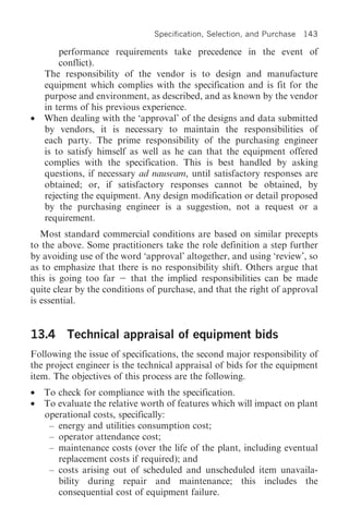 Specification, Selection, and Purchase   143

        performance requirements take precedence in the event of
        conflict).
    The responsibility of the vendor is to design and manufacture
    equipment which complies with the specification and is fit for the
    purpose and environment, as described, and as known by the vendor
    in terms of his previous experience.
•   When dealing with the ‘approval’ of the designs and data submitted
    by vendors, it is necessary to maintain the responsibilities of
    each party. The prime responsibility of the purchasing engineer
    is to satisfy himself as well as he can that the equipment offered
    complies with the specification. This is best handled by asking
    questions, if necessary ad nauseam, until satisfactory responses are
    obtained; or, if satisfactory responses cannot be obtained, by
    rejecting the equipment. Any design modification or detail proposed
    by the purchasing engineer is a suggestion, not a request or a
    requirement.
   Most standard commercial conditions are based on similar precepts
to the above. Some practitioners take the role definition a step further
by avoiding use of the word ‘approval’ altogether, and using ‘review’, so
as to emphasize that there is no responsibility shift. Others argue that
this is going too far     that the implied responsibilities can be made
quite clear by the conditions of purchase, and that the right of approval
is essential.


13.4 Technical appraisal of equipment bids
Following the issue of specifications, the second major responsibility of
the project engineer is the technical appraisal of bids for the equipment
item. The objectives of this process are the following.
•   To check for compliance with the specification.
•   To evaluate the relative worth of features which will impact on plant
    operational costs, specifically:
     – energy and utilities consumption cost;
     – operator attendance cost;
     – maintenance costs (over the life of the plant, including eventual
       replacement costs if required); and
     – costs arising out of scheduled and unscheduled item unavaila-
       bility during repair and maintenance; this includes the
       consequential cost of equipment failure.
 