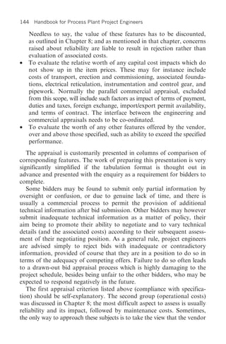 144 Handbook for Process Plant Project Engineers

    Needless to say, the value of these features has to be discounted,
    as outlined in Chapter 8; and as mentioned in that chapter, concerns
    raised about reliability are liable to result in rejection rather than
    evaluation of associated costs.
•   To evaluate the relative worth of any capital cost impacts which do
    not show up in the item prices. These may for instance include
    costs of transport, erection and commissioning, associated founda-
    tions, electrical reticulation, instrumentation and control gear, and
    pipework. Normally the parallel commercial appraisal, excluded
    from this scope, will include such factors as impact of terms of payment,
    duties and taxes, foreign exchange, import/export permit availability,
    and terms of contract. The interface between the engineering and
    commercial appraisals needs to be co-ordinated.
•   To evaluate the worth of any other features offered by the vendor,
    over and above those specified, such as ability to exceed the specified
    performance.
   The appraisal is customarily presented in columns of comparison of
corresponding features. The work of preparing this presentation is very
significantly simplified if the tabulation format is thought out in
advance and presented with the enquiry as a requirement for bidders to
complete.
   Some bidders may be found to submit only partial information by
oversight or confusion, or due to genuine lack of time, and there is
usually a commercial process to permit the provision of additional
technical information after bid submission. Other bidders may however
submit inadequate technical information as a matter of policy, their
aim being to promote their ability to negotiate and to vary technical
details (and the associated costs) according to their subsequent assess-
ment of their negotiating position. As a general rule, project engineers
are advised simply to reject bids with inadequate or contradictory
information, provided of course that they are in a position to do so in
terms of the adequacy of competing offers. Failure to do so often leads
to a drawn-out bid appraisal process which is highly damaging to the
project schedule, besides being unfair to the other bidders, who may be
expected to respond negatively in the future.
   The first appraisal criterion listed above (compliance with specifica-
tion) should be self-explanatory. The second group (operational costs)
was discussed in Chapter 8; the most difficult aspect to assess is usually
reliability and its impact, followed by maintenance costs. Sometimes,
the only way to approach these subjects is to take the view that the vendor
 