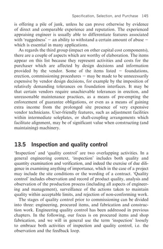 Specification, Selection, and Purchase   145

is offering a pile of junk, unless he can prove otherwise by evidence
of direct and comparable experience and reputation. The experienced
appraising engineer is usually able to differentiate features associated
with ‘ruggedness’ an ability to withstand a certain amount of abuse
which is essential in many applications.
   As regards the third group (impact on other capital cost components),
there are a couple of aspects which are worthy of elaboration. The items
appear on this list because they represent activities and costs for the
purchaser which are affected by design decisions and information
provided by the vendor. Some of the items listed             foundations,
erection, commissioning procedures may be made to be unnecessarily
expensive by vendor design decisions, for example by the imposition of
relatively demanding tolerances on foundation interfaces. It may be
that certain vendors require unachievable tolerances in erection, and
unreasonable maintenance practices, as a means of pre-empting the
enforcement of guarantee obligations, or even as a means of gaining
extra income from the prolonged site presence of very expensive
vendor technicians. User-friendly features, such as adjustment facilities
within intermediate soleplates, or shaft-coupling arrangements which
facilitate alignment, may be of significant value when constructing (and
maintaining) machinery.


13.5 Inspection and quality control
‘Inspection’ and ‘quality control’ are two overlapping activities. In a
general engineering context, ‘inspection’ includes both quality and
quantity examination and verification, and indeed the exercise of due dili-
gence in examining anything of importance, which in the case of a project
may include the site conditions or the wording of a contract. ‘Quality
control’ includes observation and record of product quality, analysis and
observation of the production process (including all aspects of engineer-
ing and management), surveillance of the actions taken to maintain
quality within acceptable limits, and rejection of non-conforming work.
   The stages of quality control prior to commissioning can be divided
into three: engineering, procured items, and fabrication and construc-
tion work. Engineering quality control has been addressed in previous
chapters. In the following, our focus is on procured items and shop
fabrication, and we will in general use the term ‘inspection’ loosely
to embrace both activities of inspection and quality control, i.e. the
observation and the feedback loop.
 