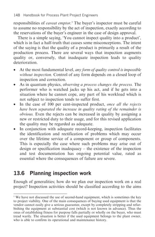 148 Handbook for Process Plant Project Engineers

responsibilities of caveat emptor.5 The buyer’s inspector must be careful
to assume no responsibility by the act of inspection, exactly according to
the reservations of the buyer’s engineer in the case of design approval.
  There is a simple saying, ‘You cannot inspect quality into a product’,
which is in fact a half-truth that causes some misconceptions. The intent
of the saying is that the quality of a product is primarily a result of the
production process. There are several ways that inspection augments
quality or, conversely, that inadequate inspection leads to quality
deterioration.
• At the most fundamental level, any form of quality control is impossible
  without inspection. Control of any form depends on a closed loop of
  inspection and correction.
• As in quantum physics, observing a process changes the process. The
  performer who is watched jacks up his act, and if he gets into a
  situation where he cannot cope, any part of his workload which is
  not subject to inspection tends to suffer first.
• In the case of 100 per cent-inspected product, once all the rejects
  have been separated the increase in quality rating of the remainder is
  obvious. Even the rejects can be increased in quality by assigning a
  new or restricted duty to their usage, and for this revised application
  the quality may be regarded as adequate.
• In conjunction with adequate record-keeping, inspection facilitates
  the identification and rectification of problems which may occur
  over the lifetime service of a component or group of components.
  This is especially the case where such problems may arise out of
  design or specification inadequacy – the existence of the inspection
  and test documentation has ongoing potential value, rated as
  essential where the consequences of failure are severe.


13.6 Planning inspection work
Enough of generalities; how do we plan our inspection work on a real
project? Inspection activities should be classified according to the aims

5
  We have not discussed the use of second-hand equipment, which is sometimes the key
to project viability. One of the main consequences of buying used equipment is that the
vendor cannot easily give a serious guarantee, except by completely stripping and refur-
bishing the equipment at substantial cost (which is not known in advance). Thus the
onus of establishing fitness for purpose falls partially or wholly on the buyer, who must
tread warily. The situation is better if the used equipment belongs to the plant owner,
who is able to confirm its operational and maintenance history.
 
