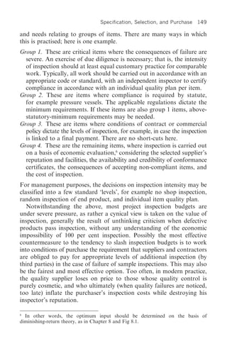Specification, Selection, and Purchase   149

and needs relating to groups of items. There are many ways in which
this is practised; here is one example.
Group 1. These are critical items where the consequences of failure are
  severe. An exercise of due diligence is necessary; that is, the intensity
  of inspection should at least equal customary practice for comparable
  work. Typically, all work should be carried out in accordance with an
  appropriate code or standard, with an independent inspector to certify
  compliance in accordance with an individual quality plan per item.
Group 2. These are items where compliance is required by statute,
  for example pressure vessels. The applicable regulations dictate the
  minimum requirements. If these items are also group 1 items, above-
  statutory-minimum requirements may be needed.
Group 3. These are items where conditions of contract or commercial
  policy dictate the levels of inspection, for example, in case the inspection
  is linked to a final payment. There are no short-cuts here.
Group 4. These are the remaining items, where inspection is carried out
  on a basis of economic evaluation,6 considering the selected supplier’s
  reputation and facilities, the availability and credibility of conformance
  certificates, the consequences of accepting non-compliant items, and
  the cost of inspection.
For management purposes, the decisions on inspection intensity may be
classified into a few standard ‘levels’, for example no shop inspection,
random inspection of end product, and individual item quality plan.
   Notwithstanding the above, most project inspection budgets are
under severe pressure, as rather a cynical view is taken on the value of
inspection, generally the result of unthinking criticism when defective
products pass inspection, without any understanding of the economic
impossibility of 100 per cent inspection. Possibly the most effective
countermeasure to the tendency to slash inspection budgets is to work
into conditions of purchase the requirement that suppliers and contractors
are obliged to pay for appropriate levels of additional inspection (by
third parties) in the case of failure of sample inspections. This may also
be the fairest and most effective option. Too often, in modern practice,
the quality supplier loses on price to those whose quality control is
purely cosmetic, and who ultimately (when quality failures are noticed,
too late) inflate the purchaser’s inspection costs while destroying his
inspector’s reputation.

6
  In other words, the optimum input should be determined on the basis of
diminishing-return theory, as in Chapter 8 and Fig 8.1.
 