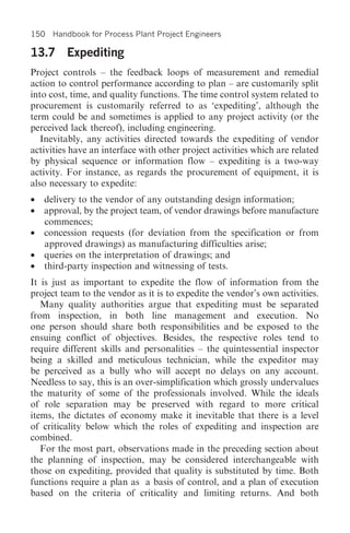 150 Handbook for Process Plant Project Engineers

13.7 Expediting
Project controls – the feedback loops of measurement and remedial
action to control performance according to plan – are customarily split
into cost, time, and quality functions. The time control system related to
procurement is customarily referred to as ‘expediting’, although the
term could be and sometimes is applied to any project activity (or the
perceived lack thereof), including engineering.
   Inevitably, any activities directed towards the expediting of vendor
activities have an interface with other project activities which are related
by physical sequence or information flow – expediting is a two-way
activity. For instance, as regards the procurement of equipment, it is
also necessary to expedite:
• delivery to the vendor of any outstanding design information;
• approval, by the project team, of vendor drawings before manufacture
  commences;
• concession requests (for deviation from the specification or from
  approved drawings) as manufacturing difficulties arise;
• queries on the interpretation of drawings; and
• third-party inspection and witnessing of tests.
It is just as important to expedite the flow of information from the
project team to the vendor as it is to expedite the vendor’s own activities.
   Many quality authorities argue that expediting must be separated
from inspection, in both line management and execution. No
one person should share both responsibilities and be exposed to the
ensuing conflict of objectives. Besides, the respective roles tend to
require different skills and personalities – the quintessential inspector
being a skilled and meticulous technician, while the expeditor may
be perceived as a bully who will accept no delays on any account.
Needless to say, this is an over-simplification which grossly undervalues
the maturity of some of the professionals involved. While the ideals
of role separation may be preserved with regard to more critical
items, the dictates of economy make it inevitable that there is a level
of criticality below which the roles of expediting and inspection are
combined.
   For the most part, observations made in the preceding section about
the planning of inspection, may be considered interchangeable with
those on expediting, provided that quality is substituted by time. Both
functions require a plan as a basis of control, and a plan of execution
based on the criteria of criticality and limiting returns. And both
 