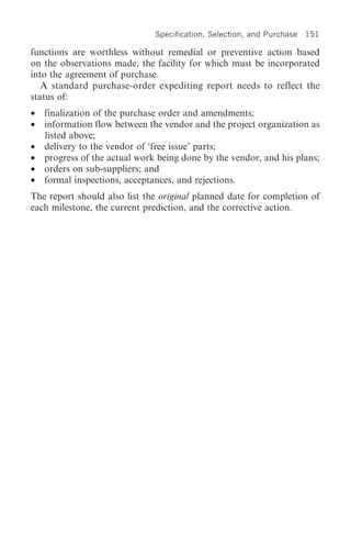 Specification, Selection, and Purchase   151

functions are worthless without remedial or preventive action based
on the observations made, the facility for which must be incorporated
into the agreement of purchase.
   A standard purchase-order expediting report needs to reflect the
status of:
•   finalization of the purchase order and amendments;
•   information flow between the vendor and the project organization as
    listed above;
•   delivery to the vendor of ‘free issue’ parts;
•   progress of the actual work being done by the vendor, and his plans;
•   orders on sub-suppliers; and
•   formal inspections, acceptances, and rejections.
The report should also list the original planned date for completion of
each milestone, the current prediction, and the corrective action.
 