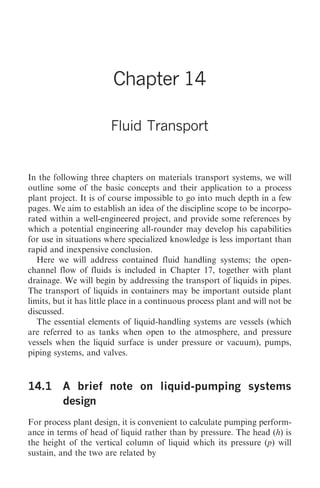 Fluid Transport 153




                        Chapter 14

                        Fluid Transport


In the following three chapters on materials transport systems, we will
outline some of the basic concepts and their application to a process
plant project. It is of course impossible to go into much depth in a few
pages. We aim to establish an idea of the discipline scope to be incorpo-
rated within a well-engineered project, and provide some references by
which a potential engineering all-rounder may develop his capabilities
for use in situations where specialized knowledge is less important than
rapid and inexpensive conclusion.
   Here we will address contained fluid handling systems; the open-
channel flow of fluids is included in Chapter 17, together with plant
drainage. We will begin by addressing the transport of liquids in pipes.
The transport of liquids in containers may be important outside plant
limits, but it has little place in a continuous process plant and will not be
discussed.
   The essential elements of liquid-handling systems are vessels (which
are referred to as tanks when open to the atmosphere, and pressure
vessels when the liquid surface is under pressure or vacuum), pumps,
piping systems, and valves.



14.1      A brief note on liquid-pumping systems
          design
For process plant design, it is convenient to calculate pumping perform-
ance in terms of head of liquid rather than by pressure. The head (h) is
the height of the vertical column of liquid which its pressure (p) will
sustain, and the two are related by
 