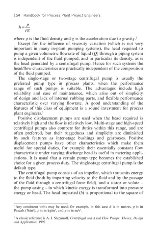 154 Handbook for Process Plant Project Engineers

          p
    h=
         rg

where r is the fluid density and g is the acceleration due to gravity.1
   Except for the influence of viscosity variation (which is not very
important in many in-plant pumping systems), the head required to
pump a given volumetric flowrate of liquid (Q) through a piping system
is independent of the fluid pumped, and in particular its density, as is
the head generated by a centrifugal pump. Hence for such systems the
head/flow characteristics are practically independent of the composition
of the fluid pumped.
   The single-stage or two-stage centrifugal pump is usually the
preferred pump type in process plants, when the performance
range of such pumps is suitable. The advantages include high
reliability and ease of maintenance, which arise out of simplicity
of design and lack of internal rubbing parts, and flexible performance
characteristic over varying flowrate. A good understanding of the
features of this class of equipment is a sound investment for process
plant engineers.2
   Positive displacement pumps are used when the head required is
relatively high and the flow is relatively low. Multi-stage and high-speed
centrifugal pumps also compete for duties within this range, and are
often preferred, but their ruggedness and simplicity are diminished
by such features as inter-stage bushings and gearboxes. Positive
displacement pumps have other characteristics which make them
useful for special duties, for example their essentially constant flow
characteristic under varying discharge head is useful in metering appli-
cations. It is usual that a certain pump type becomes the established
choice for a given process duty. The single-stage centrifugal pump is the
default type.
   The centrifugal pump consists of an impeller, which transmits energy
to the fluid (both by imparting velocity to the fluid and by the passage
of the fluid through a centrifugal force field), and a stator or volute –
the pump casing – in which kinetic energy is transformed into pressure
energy or head. The head imparted (h) is proportional to the square of

1
 Any consistent units may be used; for example, in this case h is in metres, p is in
Pascals (N/m2), r is in kg/m3, and g is in m/s2.
2
  A classic reference is A. J. Stepanoff, Centrifugal and Axial Flow Pumps: Theory, Design
and Application, 1992.
 