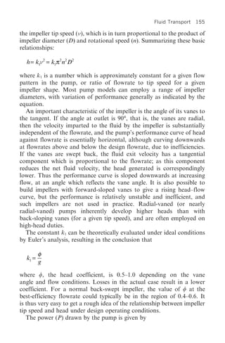 Fluid Transport 155

the impeller tip speed ( ), which is in turn proportional to the product of
impeller diameter (D) and rotational speed (n). Summarizing these basic
relationships:

  h = k1 2 = k1π2 n2 D2

where k1 is a number which is approximately constant for a given flow
pattern in the pump, or ratio of flowrate to tip speed for a given
impeller shape. Most pump models can employ a range of impeller
diameters, with variation of performance generally as indicated by the
equation.
   An important characteristic of the impeller is the angle of its vanes to
the tangent. If the angle at outlet is 90°, that is, the vanes are radial,
then the velocity imparted to the fluid by the impeller is substantially
independent of the flowrate, and the pump’s performance curve of head
against flowrate is essentially horizontal, although curving downwards
at flowrates above and below the design flowrate, due to inefficiencies.
If the vanes are swept back, the fluid exit velocity has a tangential
component which is proportional to the flowrate; as this component
reduces the net fluid velocity, the head generated is correspondingly
lower. Thus the performance curve is sloped downwards at increasing
flow, at an angle which reflects the vane angle. It is also possible to
build impellers with forward-sloped vanes to give a rising head–flow
curve, but the performance is relatively unstable and inefficient, and
such impellers are not used in practice. Radial-vaned (or nearly
radial-vaned) pumps inherently develop higher heads than with
back-sloping vanes (for a given tip speed), and are often employed on
high-head duties.
   The constant k1 can be theoretically evaluated under ideal conditions
by Euler’s analysis, resulting in the conclusion that

         φ
  k1 =
         g

where w, the head coefficient, is 0.5–1.0 depending on the vane
angle and flow conditions. Losses in the actual case result in a lower
coefficient. For a normal back-swept impeller, the value of w at the
best-efficiency flowrate could typically be in the region of 0.4–0.6. It
is thus very easy to get a rough idea of the relationship between impeller
tip speed and head under design operating conditions.
   The power (P) drawn by the pump is given by
 