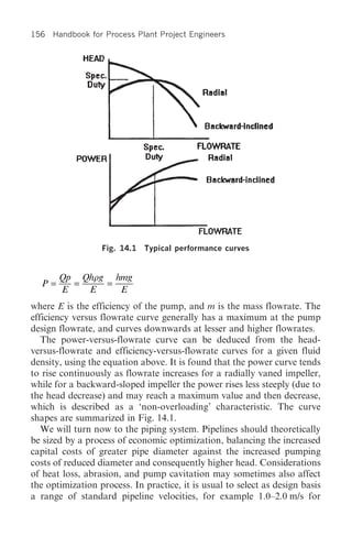 156 Handbook for Process Plant Project Engineers




                  Fig. 14.1   Typical performance curves


       Qp Qhrg hmg
  P=     =    =
       E   E    E
where E is the efficiency of the pump, and m is the mass flowrate. The
efficiency versus flowrate curve generally has a maximum at the pump
design flowrate, and curves downwards at lesser and higher flowrates.
   The power-versus-flowrate curve can be deduced from the head-
versus-flowrate and efficiency-versus-flowrate curves for a given fluid
density, using the equation above. It is found that the power curve tends
to rise continuously as flowrate increases for a radially vaned impeller,
while for a backward-sloped impeller the power rises less steeply (due to
the head decrease) and may reach a maximum value and then decrease,
which is described as a ‘non-overloading’ characteristic. The curve
shapes are summarized in Fig. 14.1.
   We will turn now to the piping system. Pipelines should theoretically
be sized by a process of economic optimization, balancing the increased
capital costs of greater pipe diameter against the increased pumping
costs of reduced diameter and consequently higher head. Considerations
of heat loss, abrasion, and pump cavitation may sometimes also affect
the optimization process. In practice, it is usual to select as design basis
a range of standard pipeline velocities, for example 1.0–2.0 m/s for
 