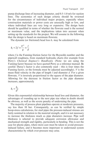 Fluid Transport 157

pump discharge lines of increasing diameter, and 0.5–1.0 m/s for suction
lines. The economics of such design criteria should be reviewed
for the circumstances of individual major projects, especially where
construction materials or power costs are unusually high or low, and
where individual lines are very long or expensive. The design basis
should be qualified in terms of whether the flowrate used is the normal
or maximum value, and the implications taken into account when
setting up the standards for the project. We will assume in the following
that the design is based on maximum flowrate.
   The dynamic (or frictional) head loss hf may be calculated from

               V2 l
  hf = 2 f ¥      ¥
                g   d

where f is the Fanning friction factor for the Reynolds number and the
pipewall roughness, from standard hydraulic charts (for example from
Perry’s Chemical Engineer’s Handbook). (Note: we are using the
Fanning factor because we have quoted Perry as a reference manual. Be
careful: Darcy’s factor is also commonly used – this is four times the
Fanning factor, so the formula must be adjusted accordingly). V is the
mean fluid velocity in the pipe of length l and diameter d. For a given
flowrate, V is inversely proportional to the square of the pipe diameter.
Allowing for the decrease in friction factor as the pipe diameter
increases, approximately

         k2
  hf =
         d5
Given this exponential relationship between head loss and diameter, the
advantages of rounding up to the next pipe size when in doubt should
be obvious, as well as the severe penalty of undersizing the pipe.
   The majority of process plant pipelines operate at moderate pressures,
say less than 10 bar. Consequently, as can be verified by simple
hoop-stress calculations, for steel pipes the pressure-induced stresses are
fairly nominal in relation to the material strength, and it is not necessary
to increase the thickness much as pipe diameters increase. Pipe wall
thickness is selected to provide adequate corrosion allowance and
mechanical strength and rigidity, particularly in bending. This is not the
case for plastic pipes, where more care must be taken to avoid pressure-
induced failure, and it becomes more important to understand system
characteristics by which over-pressure may arise.
 