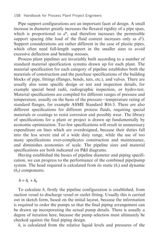 158 Handbook for Process Plant Project Engineers

   Pipe support configurations are an important facet of design. A small
increase in diameter greatly increases the flexural rigidity of a pipe span,
which is proportional to d 4, and therefore increases the permissible
support spacing (the load of the fluid content increases only as d 2).
Support considerations are rather different in the case of plastic pipes,
which often need full-length support in the smaller sizes to avoid
excessive deflection and bending stresses.
   Process plant pipelines are invariably built according to a number of
standard material specification systems drawn up for each plant. The
material specification for each category of pipeline establishes both the
materials of construction and the purchase specifications of the building
blocks of pipe, fittings (flanges, bends, tees, etc.), and valves. There are
usually also some specific design or test and inspection details, for
example special bend radii, radiographic inspection, or hydro-test.
Material specifications are compiled for different ranges of pressure and
temperature, usually on the basis of the pressure temperature rating of
standard flanges, for example ASME Standard B16.5. There are also
different specifications for different process fluids, requiring special
materials or coatings to resist corrosion and possibly wear. The library
of specifications for a plant or project is drawn up fundamentally by
economic optimization. Too few specifications will result in unnecessary
expenditure on lines which are overdesigned, because their duties fall
into the less severe end of a wide duty range, while the use of too
many specifications over-complicates construction and maintenance,
and diminishes economies of scale. The pipeline sizes and material
specifications are both indicated on P&I diagrams.
   Having established the basics of pipeline diameter and piping specifi-
cation, we can progress to the performance of the combined pipe/pump
system. The head required is calculated from its static (hs) and dynamic
(hd) components.

  h = hs + hd

   To calculate h, firstly the pipeline configuration is established, from
suction vessel to discharge vessel or outlet fitting. Usually this is carried
out in sketch form, based on the initial layout, because the information
is required to order the pumps so that the final piping arrangement can
be drawn up incorporating the actual pump details. There is usually a
degree of iteration here, because the pump selection must ultimately be
checked against the final piping design.
   hs is calculated from the relative liquid levels and pressures of the
 