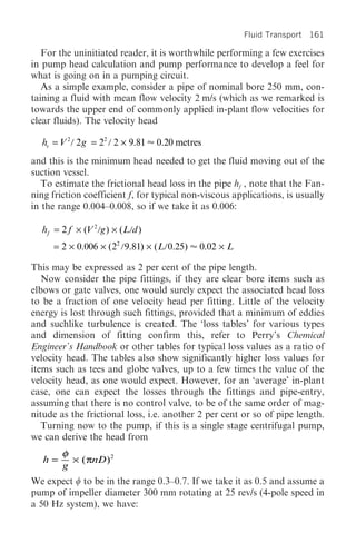 Fluid Transport 161

   For the uninitiated reader, it is worthwhile performing a few exercises
in pump head calculation and pump performance to develop a feel for
what is going on in a pumping circuit.
   As a simple example, consider a pipe of nominal bore 250 mm, con-
taining a fluid with mean flow velocity 2 m/s (which as we remarked is
towards the upper end of commonly applied in-plant flow velocities for
clear fluids). The velocity head

  hv = V 2 2 g = 22 2 ¥ 9.81      0.20 metres
and this is the minimum head needed to get the fluid moving out of the
suction vessel.
   To estimate the frictional head loss in the pipe hf , note that the Fan-
ning friction coefficient f, for typical non-viscous applications, is usually
in the range 0.004–0.008, so if we take it as 0.006:

  hf = 2 f ¥ (V 2 g ) ¥ ( L d )
     = 2 ¥ 0.006 ¥ (22 9.81) ¥ ( L 0.25)    0.02 ¥ L

This may be expressed as 2 per cent of the pipe length.
   Now consider the pipe fittings, if they are clear bore items such as
elbows or gate valves, one would surely expect the associated head loss
to be a fraction of one velocity head per fitting. Little of the velocity
energy is lost through such fittings, provided that a minimum of eddies
and suchlike turbulence is created. The ‘loss tables’ for various types
and dimension of fitting confirm this, refer to Perry’s Chemical
Engineer’s Handbook or other tables for typical loss values as a ratio of
velocity head. The tables also show significantly higher loss values for
items such as tees and globe valves, up to a few times the value of the
velocity head, as one would expect. However, for an ‘average’ in-plant
case, one can expect the losses through the fittings and pipe-entry,
assuming that there is no control valve, to be of the same order of mag-
nitude as the frictional loss, i.e. another 2 per cent or so of pipe length.
   Turning now to the pump, if this is a single stage centrifugal pump,
we can derive the head from
        φ
   h=     ¥ ( πnD )2
        g
We expect w to be in the range 0.3–0.7. If we take it as 0.5 and assume a
pump of impeller diameter 300 mm rotating at 25 rev/s (4-pole speed in
a 50 Hz system), we have:
 