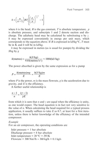 Fluid Transport 163

                       n -1
                È              ˘
    Ê n ˆ       ÍÊ p2 ˆ n
  h=Á        RT1 Á ˜        - 1˙
    Ë n - 1˜
           ¯    ÍË p ¯         ˙
                Í 1
                Î              ˙
                               ˚

where h is the head, R is the gas constant, T is absolute temperature, p
is absolute pressure, and subscripts 1 and 2 denote suction and dis-
charge. The adiabatic head may be calculated by substituting n by c.
h may be expressed conveniently in energy per unit mass, which
corresponds to the equation above. If R is expressed in kJ/kg °C, T must
be in K and h will be in kJ/kg.
   h may be expressed in metres (as is usual for pumps) by dividing the
J/kg by g

                      h( J / kg )
  h( metres ) =                         100h(kJ / kg )
                  9.81( metres / s2 )

The power absorbed is given by the same expression as for a pump

       h( metres )mg h( J / kg )m
  P=                =
             E             E
where P is the power, m is the mass flowrate, g is the acceleration due to
gravity, and E is the efficiency.
  A further useful relationship is

   n - 1 (γ - 1)
        =
     n     γE

from which it is seen that n and c are equal when the efficiency is unity,
as one would expect. The head equation is in fact not very sensitive to
the value of n. When calculating the head required for a typical process
application, it usually suffices to take E as 0.7, at least for a first itera-
tion, unless there is better knowledge of the efficiency of the intended
compressor.
Example
For an air compressor, the operating conditions are
  Inlet pressure = 1 bar absolute
  Discharge pressure = 8 bar absolute
  Inlet temperature = 20 °C = 293 K
  Flowrate = 300 Nm3/h ≈ 360 kg/h = 0.1 kg/s
 