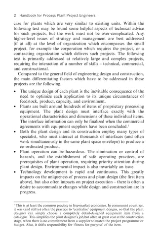 2   Handbook for Process Plant Project Engineers

case for plants which are very similar to existing units. Within the
following text may be found some helpful aspects of technical advice
for such projects, but the work must not be over-complicated. Any
higher-level issues of strategy and management are best addressed
(if at all) at the level of organization which encompasses the small
project, for example the corporation which requires the project, or a
contracting organization which delivers such projects. The following
text is primarily addressed at relatively large and complex projects,
requiring the interaction of a number of skills – technical, commercial,
and constructional.
   Compared to the general field of engineering design and construction,
the main differentiating factors which have to be addressed in these
projects are the following.
•   The unique design of each plant is the inevitable consequence of the
    need to optimize each application to its unique circumstances of
    feedstock, product, capacity, and environment.
•   Plants are built around hundreds of items of proprietary processing
    equipment. The plant design must interface exactly with the
    operational characteristics and dimensions of these individual items.
    The interface information can only be finalized when the commercial
    agreements with equipment suppliers have been concluded.1
•   Both the plant design and its construction employ many types of
    specialist, who must interact at thousands of interfaces (and often
    work simultaneously in the same plant space envelope) to produce a
    co-ordinated product.
•   Plant operation can be hazardous. The elimination or control of
    hazards, and the establishment of safe operating practices, are
    prerequisites of plant operation, requiring priority attention during
    plant design. Environmental impact is also invariably an issue.
•   Technology development is rapid and continuous. This greatly
    impacts on the uniqueness of process and plant design (the first item
    above), but also often impacts on project execution – there is often a
    desire to accommodate changes while design and construction are in
    progress.

1
  This is at least the common practice in free-market economies. In communist countries,
it was (and still is) often the practice to ‘centralize’ equipment designs, so that the plant
designer can simply choose a completely detail-designed equipment item from a
catalogue. This simplifies the plant designer’s job,but often at great cost at the construction
stage, when there is no commitment from a supplier to match the project programme or
budget. Also, it shifts responsibility for ‘fitness for purpose’ of the item.
 
