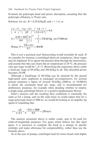 164 Handbook for Process Plant Project Engineers

Evaluate the polytropic head and power absorption, assuming that the
polytropic efficiency is 70 per cent.
Solution: for air, R = 0.29 kJ/kg K and c = 1.4, so

  Ê n - 1ˆ Ê (γ - 1) ˆ Ê 1.4 - 1 ˆ
  Á n ˜ = Á γ E ˜ = Á 1.4 ¥ 0.7 ˜ = 0.4
  Ë      ¯ Ë         ¯ Ë         ¯
                             0.4
         0.29 ¥ 293 ÈÊ 8 ˆ            ˘
  h=                ÍÁ ˜           - 1˙ = 276 kJ / kg (or 27 600 m)
                    ÎË ¯
             0.4    Í 1               ˙
                                      ˚
                 276 ¥ 0.1
  Power, P =               = 40 kW
                    0.7

   This is not a practical case! Intercooling would normally be used. If
we consider for instance a centrifugal plant-air compressor, three stages
may be employed. If we ignore the pressure drop through the intercoolers,
and assume that they can return the air temperature to 20 °C, the pressure
ratio per stage would be 3/8 =2. Reworking the expression above yields
a head per stage of 68 kJ/kg and 204 kJ/kg in all. The absorbed power
becomes 29 kW.
   Although a head/stage of 68 kJ/kg can be attained by the geared
high-speed units employed in packaged air-compressors, for normal
process purposes a figure of around 30 kJ/kg (3000 m, or 10 000 ft)
is about the maximum head per stage, and is recommended for
preliminary purposes, for example when deciding whether to employ
a single-stage centrifugal blower or a positive-displacement blower.
   Euler’s analysis and the resulting flow coefficient is essentially the
same as for a pump, and on the same basis we could expect that for a
stage polytropic head of 3000 m, we would be looking at an impeller tip
speed of something like

            gh       9.81 ¥ 3000
     =   / 0.5 = /       0.5
                                 = 250 m / s

  The analysis presented above is rather crude, and to be used for
order-of-magnitude purposes. For gases which behave less like ideal
gases, it is necessary to compute the head as a change of specific
enthalpy and make allowance for compressibility, rather than use the
formula above.
  As in the case of pumps, centrifugal (and for lower heads with higher
 