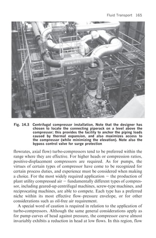 Fluid Transport 165




Fig. 14.3 Centrifugal compressor installation. Note that the designer has
          chosen to locate the connecting piperack on a level above the
          compressor; this provides the facility to anchor the piping loads
          caused by thermal expansion, and also maximizes access to
          the compressor (while minimizing the elevation). Note also the
          bypass control valve for surge protection

flowrates, axial flow) turbo-compressors tend to be preferred within the
range where they are effective. For higher heads or compression ratios,
positive-displacement compressors are required. As for pumps, the
virtues of certain types of compressor have come to be recognized for
certain process duties, and experience must be considered when making
a choice. For the most widely required application the production of
plant utility compressed air fundamentally different types of compres-
sor, including geared-up centrifugal machines, screw-type machines, and
reciprocating machines, are able to compete. Each type has a preferred
niche within its most effective flow–pressure envelope, or for other
considerations such as oil-free air requirement.
   A special word of caution is required in relation to the application of
turbo-compressors. Although the same general considerations apply as
for pump curves of head against pressure, the compressor curve almost
invariably exhibits a reduction in head at low flows. In this region, flow
 
