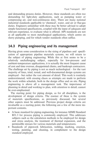 Fluid Transport 167

and demanding process duties. However, these standards are often too
demanding for light-duty applications, such as pumping water or
compressing air, and non-continuous duty. There are many national
industrial standards applicable to ‘chemical’, water, and air or flue-gas
duties. Engineers unfamiliar with these may be better advised to adopt
simple functional specifications, coupled with the input of adequate and
relevant experience, to evaluate what is offered. API standards are not
at all applicable to most metallurgical applications, which centre on
slurry pumping, and for which vendor standards often suffice.


14.3 Piping engineering and its management
Having given some consideration to the sizing of pipelines and specifi-
cation of appropriate pipeline materials systems, we will return to
the subject of piping engineering. While this at first seems to be a
relatively unchallenging subject, especially for low-pressure and
ambient-temperature applications, it is actually the most frequent cause
of cost and time overrun, disappointed clients, and bankrupt contractors.
The challenge set by piping is not so much technological – for the vast
majority of lines, tried, tested, and well-documented design systems are
employed – but rather the vast amount of detail. This work is routinely
underestimated, with ensuing chaos as attempts are made to perform
the work within schedule, both in the design office and on site. Piping
engineering is above all a management task. The importance of
planning in detail and working to plan, with attention to detail, cannot
be over-emphasized.
   The starting point for piping design, as for all disciplines, is the
development of design criteria. The essence of these is the system
of materials specifications, as previously discussed, but several
other aspects must be addressed. Previous project design criteria are
invaluable as a starting point; the following are a few of the more im-
portant contents.
•   A basic standard for piping engineering, for instance ASME Standard
    B31.3 for process piping is commonly employed. This addresses
    subjects such as the calculation methods to be employed for design
    and stress analysis, the treatment of thermal expansion, and the
    permissible stresses for various materials and temperatures.
•   Standards of pipework fabrication, welding, marking, erection,
    testing, painting, and cleaning, in complement to the design
    standard employed.
 