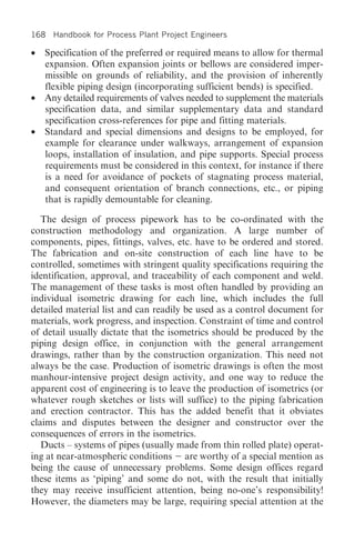 168 Handbook for Process Plant Project Engineers

• Specification of the preferred or required means to allow for thermal
  expansion. Often expansion joints or bellows are considered imper-
  missible on grounds of reliability, and the provision of inherently
  flexible piping design (incorporating sufficient bends) is specified.
• Any detailed requirements of valves needed to supplement the materials
  specification data, and similar supplementary data and standard
  specification cross-references for pipe and fitting materials.
• Standard and special dimensions and designs to be employed, for
  example for clearance under walkways, arrangement of expansion
  loops, installation of insulation, and pipe supports. Special process
  requirements must be considered in this context, for instance if there
  is a need for avoidance of pockets of stagnating process material,
  and consequent orientation of branch connections, etc., or piping
  that is rapidly demountable for cleaning.

   The design of process pipework has to be co-ordinated with the
construction methodology and organization. A large number of
components, pipes, fittings, valves, etc. have to be ordered and stored.
The fabrication and on-site construction of each line have to be
controlled, sometimes with stringent quality specifications requiring the
identification, approval, and traceability of each component and weld.
The management of these tasks is most often handled by providing an
individual isometric drawing for each line, which includes the full
detailed material list and can readily be used as a control document for
materials, work progress, and inspection. Constraint of time and control
of detail usually dictate that the isometrics should be produced by the
piping design office, in conjunction with the general arrangement
drawings, rather than by the construction organization. This need not
always be the case. Production of isometric drawings is often the most
manhour-intensive project design activity, and one way to reduce the
apparent cost of engineering is to leave the production of isometrics (or
whatever rough sketches or lists will suffice) to the piping fabrication
and erection contractor. This has the added benefit that it obviates
claims and disputes between the designer and constructor over the
consequences of errors in the isometrics.
   Ducts – systems of pipes (usually made from thin rolled plate) operat-
ing at near-atmospheric conditions are worthy of a special mention as
being the cause of unnecessary problems. Some design offices regard
these items as ‘piping’ and some do not, with the result that initially
they may receive insufficient attention, being no-one’s responsibility!
However, the diameters may be large, requiring special attention at the
 
