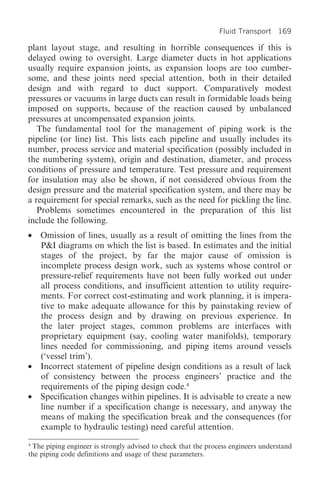 Fluid Transport 169

plant layout stage, and resulting in horrible consequences if this is
delayed owing to oversight. Large diameter ducts in hot applications
usually require expansion joints, as expansion loops are too cumber-
some, and these joints need special attention, both in their detailed
design and with regard to duct support. Comparatively modest
pressures or vacuums in large ducts can result in formidable loads being
imposed on supports, because of the reaction caused by unbalanced
pressures at uncompensated expansion joints.
   The fundamental tool for the management of piping work is the
pipeline (or line) list. This lists each pipeline and usually includes its
number, process service and material specification (possibly included in
the numbering system), origin and destination, diameter, and process
conditions of pressure and temperature. Test pressure and requirement
for insulation may also be shown, if not considered obvious from the
design pressure and the material specification system, and there may be
a requirement for special remarks, such as the need for pickling the line.
   Problems sometimes encountered in the preparation of this list
include the following.
•   Omission of lines, usually as a result of omitting the lines from the
    P&I diagrams on which the list is based. In estimates and the initial
    stages of the project, by far the major cause of omission is
    incomplete process design work, such as systems whose control or
    pressure-relief requirements have not been fully worked out under
    all process conditions, and insufficient attention to utility require-
    ments. For correct cost-estimating and work planning, it is impera-
    tive to make adequate allowance for this by painstaking review of
    the process design and by drawing on previous experience. In
    the later project stages, common problems are interfaces with
    proprietary equipment (say, cooling water manifolds), temporary
    lines needed for commissioning, and piping items around vessels
    (‘vessel trim’).
•   Incorrect statement of pipeline design conditions as a result of lack
    of consistency between the process engineers’ practice and the
    requirements of the piping design code.4
•   Specification changes within pipelines. It is advisable to create a new
    line number if a specification change is necessary, and anyway the
    means of making the specification break and the consequences (for
    example to hydraulic testing) need careful attention.
4
 The piping engineer is strongly advised to check that the process engineers understand
the piping code definitions and usage of these parameters.
 