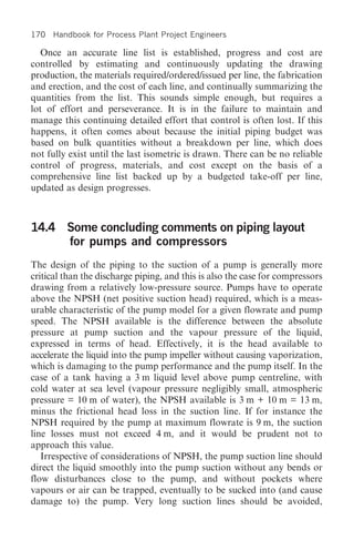 170 Handbook for Process Plant Project Engineers

   Once an accurate line list is established, progress and cost are
controlled by estimating and continuously updating the drawing
production, the materials required/ordered/issued per line, the fabrication
and erection, and the cost of each line, and continually summarizing the
quantities from the list. This sounds simple enough, but requires a
lot of effort and perseverance. It is in the failure to maintain and
manage this continuing detailed effort that control is often lost. If this
happens, it often comes about because the initial piping budget was
based on bulk quantities without a breakdown per line, which does
not fully exist until the last isometric is drawn. There can be no reliable
control of progress, materials, and cost except on the basis of a
comprehensive line list backed up by a budgeted take-off per line,
updated as design progresses.



14.4 Some concluding comments on piping layout
     for pumps and compressors
The design of the piping to the suction of a pump is generally more
critical than the discharge piping, and this is also the case for compressors
drawing from a relatively low-pressure source. Pumps have to operate
above the NPSH (net positive suction head) required, which is a meas-
urable characteristic of the pump model for a given flowrate and pump
speed. The NPSH available is the difference between the absolute
pressure at pump suction and the vapour pressure of the liquid,
expressed in terms of head. Effectively, it is the head available to
accelerate the liquid into the pump impeller without causing vaporization,
which is damaging to the pump performance and the pump itself. In the
case of a tank having a 3 m liquid level above pump centreline, with
cold water at sea level (vapour pressure negligibly small, atmospheric
pressure = 10 m of water), the NPSH available is 3 m + 10 m = 13 m,
minus the frictional head loss in the suction line. If for instance the
NPSH required by the pump at maximum flowrate is 9 m, the suction
line losses must not exceed 4 m, and it would be prudent not to
approach this value.
   Irrespective of considerations of NPSH, the pump suction line should
direct the liquid smoothly into the pump suction without any bends or
flow disturbances close to the pump, and without pockets where
vapours or air can be trapped, eventually to be sucked into (and cause
damage to) the pump. Very long suction lines should be avoided,
 