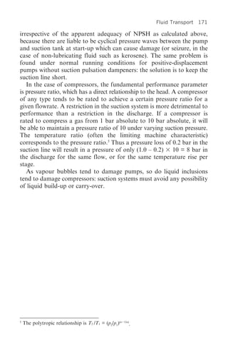 Fluid Transport 171

irrespective of the apparent adequacy of NPSH as calculated above,
because there are liable to be cyclical pressure waves between the pump
and suction tank at start-up which can cause damage (or seizure, in the
case of non-lubricating fluid such as kerosene). The same problem is
found under normal running conditions for positive-displacement
pumps without suction pulsation dampeners: the solution is to keep the
suction line short.
   In the case of compressors, the fundamental performance parameter
is pressure ratio, which has a direct relationship to the head. A compressor
of any type tends to be rated to achieve a certain pressure ratio for a
given flowrate. A restriction in the suction system is more detrimental to
performance than a restriction in the discharge. If a compressor is
rated to compress a gas from 1 bar absolute to 10 bar absolute, it will
be able to maintain a pressure ratio of 10 under varying suction pressure.
The temperature ratio (often the limiting machine characteristic)
corresponds to the pressure ratio.5 Thus a pressure loss of 0.2 bar in the
suction line will result in a pressure of only (1.0 – 0.2) 10 = 8 bar in
the discharge for the same flow, or for the same temperature rise per
stage.
   As vapour bubbles tend to damage pumps, so do liquid inclusions
tend to damage compressors: suction systems must avoid any possibility
of liquid build-up or carry-over.




5
    The polytropic relationship is T2 /T1 = (p2/p1)(n   1/n)
                                                           .
 