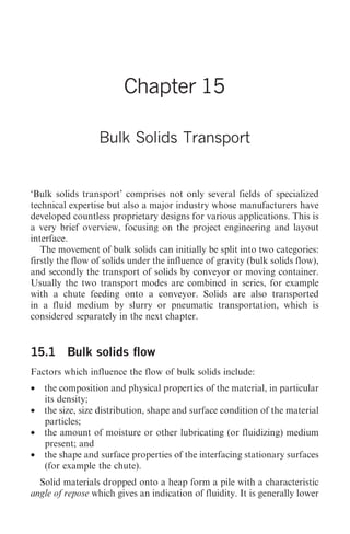 Bulk Solids Transport   173




                        Chapter 15

                  Bulk Solids Transport


‘Bulk solids transport’ comprises not only several fields of specialized
technical expertise but also a major industry whose manufacturers have
developed countless proprietary designs for various applications. This is
a very brief overview, focusing on the project engineering and layout
interface.
   The movement of bulk solids can initially be split into two categories:
firstly the flow of solids under the influence of gravity (bulk solids flow),
and secondly the transport of solids by conveyor or moving container.
Usually the two transport modes are combined in series, for example
with a chute feeding onto a conveyor. Solids are also transported
in a fluid medium by slurry or pneumatic transportation, which is
considered separately in the next chapter.


15.1 Bulk solids flow
Factors which influence the flow of bulk solids include:
•   the composition and physical properties of the material, in particular
    its density;
•   the size, size distribution, shape and surface condition of the material
    particles;
•   the amount of moisture or other lubricating (or fluidizing) medium
    present; and
•   the shape and surface properties of the interfacing stationary surfaces
    (for example the chute).
  Solid materials dropped onto a heap form a pile with a characteristic
angle of repose which gives an indication of fluidity. It is generally lower
 