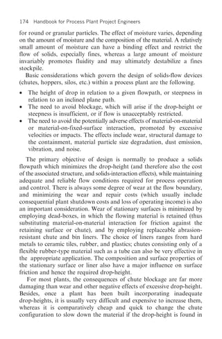 174 Handbook for Process Plant Project Engineers

for round or granular particles. The effect of moisture varies, depending
on the amount of moisture and the composition of the material. A relatively
small amount of moisture can have a binding effect and restrict the
flow of solids, especially fines, whereas a large amount of moisture
invariably promotes fluidity and may ultimately destabilize a fines
stockpile.
   Basic considerations which govern the design of solids-flow devices
(chutes, hoppers, silos, etc.) within a process plant are the following.
• The height of drop in relation to a given flowpath, or steepness in
  relation to an inclined plane path.
• The need to avoid blockage, which will arise if the drop-height or
  steepness is insufficient, or if flow is unacceptably restricted.
• The need to avoid the potentially adverse effects of material-on-material
  or material-on-fixed-surface interaction, promoted by excessive
  velocities or impacts. The effects include wear, structural damage to
  the containment, material particle size degradation, dust emission,
  vibration, and noise.
   The primary objective of design is normally to produce a solids
flowpath which minimizes the drop-height (and therefore also the cost
of the associated structure, and solids-interaction effects), while maintaining
adequate and reliable flow conditions required for process operation
and control. There is always some degree of wear at the flow boundary,
and minimizing the wear and repair costs (which usually include
consequential plant shutdown costs and loss of operating income) is also
an important consideration. Wear of stationary surfaces is minimized by
employing dead-boxes, in which the flowing material is retained (thus
substituting material-on-material interaction for friction against the
retaining surface or chute), and by employing replaceable abrasion-
resistant chute and bin liners. The choice of liners ranges from hard
metals to ceramic tiles, rubber, and plastics; chutes consisting only of a
flexible rubber-type material such as a tube can also be very effective in
the appropriate application. The composition and surface properties of
the stationary surface or liner also have a major influence on surface
friction and hence the required drop-height.
    For most plants, the consequences of chute blockage are far more
damaging than wear and other negative effects of excessive drop-height.
Besides, once a plant has been built incorporating inadequate
drop-heights, it is usually very difficult and expensive to increase them,
whereas it is comparatively cheap and quick to change the chute
configuration to slow down the material if the drop-height is found in
 