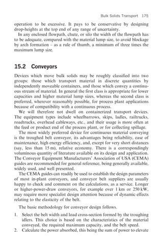Bulk Solids Transport   175

operation to be excessive. It pays to be conservative by designing
drop-heights at the top end of any range of uncertainty.
  In any enclosed flowpath, chute, or silo the width of the flowpath has
to be adequate, compared with the material lump size, to avoid blockage
by arch formation – as a rule of thumb, a minimum of three times the
maximum lump size.


15.2 Conveyors
Devices which move bulk solids may be roughly classified into two
groups: those which transport material in discrete quantities by
independently moveable containers, and those which convey a continu-
ous stream of material. In general the first class is appropriate for lower
capacities and higher material lump sizes, whereas the second class is
preferred, wherever reasonably possible, for process plant applications
because of compatibility with a continuous process.
   We will therefore not dwell on containerized transport devices.
The equipment types include wheelbarrows, skips, ladles, railtrucks,
roadtrucks, overhead cableways, etc., and their usage is more often at
the feed or product end of the process plant, or for collecting spillage.
   The most widely preferred device for continuous material conveying
is the troughed belt conveyor, its advantages being reliability, ease of
maintenance, high energy efficiency, and, except for very short distances
(say, less than 15 m), relative economy. There is a correspondingly
voluminous quantity of literature available on its design and application.
The Conveyor Equipment Manufacturers’ Association of USA (CEMA)
guides are recommended for general reference, being generally available,
widely used, and well presented.
   The CEMA guides can readily be used to establish the design parameters
of most in-plant conveyors, and conveyor belt suppliers are usually
happy to check and comment on the calculations, as a service. Longer
or higher-power-draw conveyors, for example over 1 km or 250 kW,
may require more specialist design attention because of dynamic effects
relating to the elasticity of the belt.
     The basic methodology for conveyor design follows.
1. Select the belt width and load cross-section formed by the troughing
   idlers. This choice is based on the characteristics of the material
   conveyed, the required maximum capacity, and the belt speed.
2. Calculate the power absorbed, this being the sum of power to elevate
 