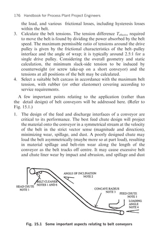 176 Handbook for Process Plant Project Engineers

   the load, and various frictional losses, including hysteresis losses
   within the belt.
3. Calculate the belt tensions. The tension difference Teffective required
   to move the belt is found by dividing the power absorbed by the belt
   speed. The maximum permissible ratio of tensions around the drive
   pulley is given by the frictional characteristics of the belt–pulley
   interface and the angle of wrap; it is typically around 2.5:1 for a
   single drive pulley. Considering the overall geometry and static
   calculation, the minimum slack-side tension to be induced by
   counterweight (or screw take-up on a short conveyor) and the
   tensions at all positions of the belt may be calculated.
4. Select a suitable belt carcass in accordance with the maximum belt
   tension, with rubber (or other elastomer) covering according to
   service requirements.
  A few important points relating to the application (rather than
the detail design) of belt conveyors will be addressed here. (Refer to
Fig. 15.1.)
1. The design of the feed and discharge interfaces of a conveyor are
   critical to its performance. The best feed chute design will project
   the material onto the conveyor in a symmetrical stream at the velocity
   of the belt in the strict vector sense (magnitude and direction),
   minimizing wear, spillage, and dust. A poorly designed chute may
   load the belt asymmetrically (maybe more so at part load), resulting
   in material spillage and belt-rim wear along the length of the
   conveyor as the belt tracks off centre. It may cause excessive belt
   and chute liner wear by impact and abrasion, and spillage and dust




      Fig. 15.1 Some important aspects relating to belt conveyors
 