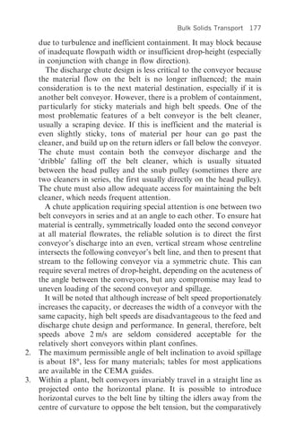 Bulk Solids Transport   177

   due to turbulence and inefficient containment. It may block because
   of inadequate flowpath width or insufficient drop-height (especially
   in conjunction with change in flow direction).
      The discharge chute design is less critical to the conveyor because
   the material flow on the belt is no longer influenced; the main
   consideration is to the next material destination, especially if it is
   another belt conveyor. However, there is a problem of containment,
   particularly for sticky materials and high belt speeds. One of the
   most problematic features of a belt conveyor is the belt cleaner,
   usually a scraping device. If this is inefficient and the material is
   even slightly sticky, tons of material per hour can go past the
   cleaner, and build up on the return idlers or fall below the conveyor.
   The chute must contain both the conveyor discharge and the
   ‘dribble’ falling off the belt cleaner, which is usually situated
   between the head pulley and the snub pulley (sometimes there are
   two cleaners in series, the first usually directly on the head pulley).
   The chute must also allow adequate access for maintaining the belt
   cleaner, which needs frequent attention.
     A chute application requiring special attention is one between two
   belt conveyors in series and at an angle to each other. To ensure hat
   material is centrally, symmetrically loaded onto the second conveyor
   at all material flowrates, the reliable solution is to direct the first
   conveyor’s discharge into an even, vertical stream whose centreline
   intersects the following conveyor’s belt line, and then to present that
   stream to the following conveyor via a symmetric chute. This can
   require several metres of drop-height, depending on the acuteness of
   the angle between the conveyors, but any compromise may lead to
   uneven loading of the second conveyor and spillage.
     It will be noted that although increase of belt speed proportionately
   increases the capacity, or decreases the width of a conveyor with the
   same capacity, high belt speeds are disadvantageous to the feed and
   discharge chute design and performance. In general, therefore, belt
   speeds above 2 m/s are seldom considered acceptable for the
   relatively short conveyors within plant confines.
2. The maximum permissible angle of belt inclination to avoid spillage
   is about 18°, less for many materials; tables for most applications
   are available in the CEMA guides.
3. Within a plant, belt conveyors invariably travel in a straight line as
   projected onto the horizontal plane. It is possible to introduce
   horizontal curves to the belt line by tilting the idlers away from the
   centre of curvature to oppose the belt tension, but the comparatively
 