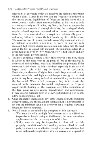 178 Handbook for Process Plant Project Engineers

   large radii of curvature which are required are seldom appropriate
   within a plant. Curves in the belt line are frequently introduced in
   the vertical plane. Equilibrium of forces on the belt shows that a
   convex curve – such as from upwards-inclined to flat – can be built
   at a comparatively small radius, say 20 m; the force to oppose the
   belt tension is transmitted through the idlers, the spacing of which
   may be reduced to prevent any overload. A concave curve – such as
   from flat to upwards-inclined – requires a substantially greater
   radius, say 300 m, to prevent the belt from being lifted off the idlers.
   The consequences of this may include loss of alignment and spillage
   of material, a situation which is at its worst on start-up, with
   increased belt tension during acceleration, and when only the feed
   end of the belt is loaded with material. The minimum radius R to
   avoid belt lift is given by R = T/mg, where T is belt tension and mg
   is the belt weight per unit length.
4. The most expensive wearing item of the conveyor is the belt, which
   is subject to the most wear at the point of feed as the material is
   accelerated and stabilized. Wear and instability are promoted if the
   conveyor is fed where the belt is inclined, especially in the case of
   large, round rocks which may be induced to roll backwards.
   Particularly in the case of higher belt speeds, large rounded lumps,
   abrasive materials, and high material-impact energy at the feed
   point, it may be necessary to load at minimal if any inclination to
   the horizontal. When a belt conveyor’s duty is to elevate the
   material with minimum horizontal displacement (a frequent
   requirement), deciding on the maximum acceptable inclination at
   the feed point requires careful consideration and compromise.
   (There is some guidance given in CEMA publications.) If in doubt,
   allow no inclination at all.
5. Given the angle of inclination (if any) at the loading point, the minimum
   concave radius, and the maximum inclination, it is now possible to
   set out the minimum length of conveyor for a required elevating
   height, for layout purposes.
6. Not all materials are suitable for transport on belt conveyors.
     – Wet materials with too-high fluids content may be difficult or
        impossible to handle owing to fluidization; the same sometimes
        applies to materials containing a lot of dry fines.
     – Sticky materials may be impossible to clean off the belt
        properly; installation of a belt washing station behind the head
        pulley is sometimes an effective though expensive solution, but
        raises additional complications of maintenance and disposal of
 