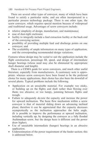 180 Handbook for Process Plant Project Engineers

  There are several other types of conveyor, many of which have been
found to satisfy a particular niche, and are often incorporated in a
particular process technology package. There is one other type, the
screw conveyor, which requires special mention because of widespread
and traditional usage. Advantages of screw conveyors include:
• relative simplicity of design, manufacture, and maintenance;
• ease of dust-tight enclosure;
• facility to integrally include a feed extraction facility at the back end
  of the conveying section;
• possibility of providing multiple feed and discharge points on one
  conveyor; and
• The availability of ample information on many types of application,
  and the corresponding recommended design variations.
Features whose design may be varied to suit the application include the
flight construction, percentage fill, speed, and design of intermediate
hanger bearings (whose need may also be eliminated by appropriate
shaft diameter and length).
   There is a CEMA guide for screw conveyors, and much other useful
literature, especially from manufacturers. A cautionary note is appro-
priate: whereas screw conveyors have been found to be the preferred
choice for many applications, their choice has also been the downfall of
several plants. Typical problems include the following.
• Application on an unsuitable material. For example: too sticky,
  or building up on the flights and shaft rather than flowing over
  them; too abrasive; or too lumpy, jamming between flights and
  trough.
• Failure to adequately de-rate the capacity and increase the power
  for upward inclination. The basic flow mechanism within a screw
  conveyor is that of material sliding down an advancing inclined
  plane; therefore it can be appreciated that the capacity decreases
  asymptotically as the inclination approaches the helix angle.
  (It is possible to improve the performance at upward inclination,
  including vertically up, by designing the conveyor as a fully flooded
  Archimedean screw, but the design basis is different and the power
  draw higher).
• Use of unsuitable intermediate (hanger) bearings in an abrasive
  application.
• Underestimation of the power requirement of the feeder section; this
  is addressed below.
 