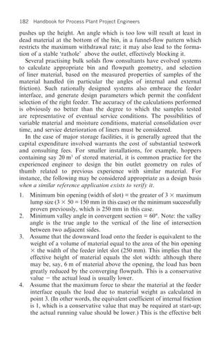 182 Handbook for Process Plant Project Engineers

pushes up the height. An angle which is too low will result at least in
dead material at the bottom of the bin, in a funnel-flow pattern which
restricts the maximum withdrawal rate; it may also lead to the forma-
tion of a stable ‘rathole’ above the outlet, effectively blocking it.
   Several practising bulk solids flow consultants have evolved systems
to calculate appropriate bin and flowpath geometry, and selection
of liner material, based on the measured properties of samples of the
material handled (in particular the angles of internal and external
friction). Such rationally designed systems also embrace the feeder
interface, and generate design parameters which permit the confident
selection of the right feeder. The accuracy of the calculations performed
is obviously no better than the degree to which the samples tested
are representative of eventual service conditions. The possibilities of
variable material and moisture conditions, material consolidation over
time, and service deterioration of liners must be considered.
   In the case of major storage facilities, it is generally agreed that the
capital expenditure involved warrants the cost of substantial testwork
and consulting fees. For smaller installations, for example, hoppers
containing say 20 m3 of stored material, it is common practice for the
experienced engineer to design the bin outlet geometry on rules of
thumb related to previous experience with similar material. For
instance, the following may be considered appropriate as a design basis
when a similar reference application exists to verify it.
1. Minimum bin opening (width of slot) = the greater of 3 maximum
   lump size (3 50 = 150 mm in this case) or the minimum successfully
   proven previously, which is 250 mm in this case.
2. Minimum valley angle in convergent section = 60°. Note: the valley
   angle is the true angle to the vertical of the line of intersection
   between two adjacent sides.
3. Assume that the downward load onto the feeder is equivalent to the
   weight of a volume of material equal to the area of the bin opening
      the width of the feeder inlet slot (250 mm). This implies that the
   effective height of material equals the slot width: although there
   may be, say, 6 m of material above the opening, the load has been
   greatly reduced by the converging flowpath. This is a conservative
   value the actual load is usually lower.
4. Assume that the maximum force to shear the material at the feeder
   interface equals the load due to material weight as calculated in
   point 3. (In other words, the equivalent coefficient of internal friction
   is 1, which is a conservative value that may be required at start-up;
   the actual running value should be lower.) This is the effective belt
 