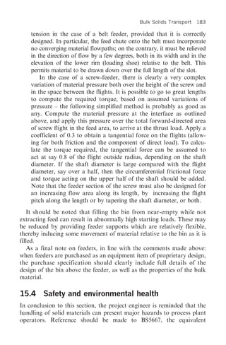 Bulk Solids Transport   183

    tension in the case of a belt feeder, provided that it is correctly
    designed. In particular, the feed chute onto the belt must incorporate
    no converging material flowpaths; on the contrary, it must be relieved
    in the direction of flow by a few degrees, both in its width and in the
    elevation of the lower rim (loading shoe) relative to the belt. This
    permits material to be drawn down over the full length of the slot.
        In the case of a screw-feeder, there is clearly a very complex
    variation of material pressure both over the height of the screw and
    in the space between the flights. It is possible to go to great lengths
    to compute the required torque, based on assumed variations of
    pressure – the following simplified method is probably as good as
    any. Compute the material pressure at the interface as outlined
    above, and apply this pressure over the total forward-directed area
    of screw flight in the feed area, to arrive at the thrust load. Apply a
    coefficlent of 0.3 to obtain a tangential force on the flights (allow-
    ing for both friction and the component of direct load). To calcu-
    late the torque required, the tangential force can be assumed to
    act at say 0.8 of the flight outside radius, depending on the shaft
    diameter. If the shaft diameter is large compared with the flight
    diameter, say over a half, then the circumferential frictional force
    and torque acting on the upper half of the shaft should be added.
    Note that the feeder section of the screw must also be designed for
    an increasing flow area along its length, by increasing the flight
    pitch along the length or by tapering the shaft diameter, or both.
   It should be noted that filling the bin from near-empty while not
extracting feed can result in abnormally high starting loads. These may
be reduced by providing feeder supports which are relatively flexible,
thereby inducing some movement of material relative to the bin as it is
filled.
   As a final note on feeders, in line with the comments made above:
when feeders are purchased as an equipment item of proprietary design,
the purchase specification should clearly include full details of the
design of the bin above the feeder, as well as the properties of the bulk
material.

15.4 Safety and environmental health
In conclusion to this section, the project engineer is reminded that the
handling of solid materials can present major hazards to process plant
operators. Reference should be made to BS5667, the equivalent
 