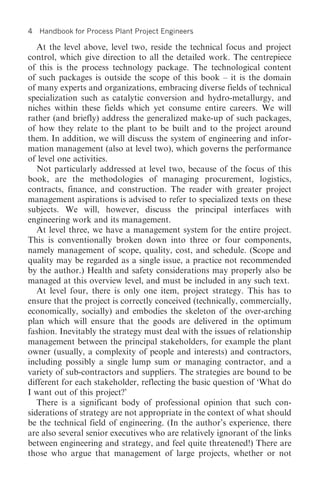 4   Handbook for Process Plant Project Engineers

   At the level above, level two, reside the technical focus and project
control, which give direction to all the detailed work. The centrepiece
of this is the process technology package. The technological content
of such packages is outside the scope of this book – it is the domain
of many experts and organizations, embracing diverse fields of technical
specialization such as catalytic conversion and hydro-metallurgy, and
niches within these fields which yet consume entire careers. We will
rather (and briefly) address the generalized make-up of such packages,
of how they relate to the plant to be built and to the project around
them. In addition, we will discuss the system of engineering and infor-
mation management (also at level two), which governs the performance
of level one activities.
   Not particularly addressed at level two, because of the focus of this
book, are the methodologies of managing procurement, logistics,
contracts, finance, and construction. The reader with greater project
management aspirations is advised to refer to specialized texts on these
subjects. We will, however, discuss the principal interfaces with
engineering work and its management.
   At level three, we have a management system for the entire project.
This is conventionally broken down into three or four components,
namely management of scope, quality, cost, and schedule. (Scope and
quality may be regarded as a single issue, a practice not recommended
by the author.) Health and safety considerations may properly also be
managed at this overview level, and must be included in any such text.
   At level four, there is only one item, project strategy. This has to
ensure that the project is correctly conceived (technically, commercially,
economically, socially) and embodies the skeleton of the over-arching
plan which will ensure that the goods are delivered in the optimum
fashion. Inevitably the strategy must deal with the issues of relationship
management between the principal stakeholders, for example the plant
owner (usually, a complexity of people and interests) and contractors,
including possibly a single lump sum or managing contractor, and a
variety of sub-contractors and suppliers. The strategies are bound to be
different for each stakeholder, reflecting the basic question of ‘What do
I want out of this project?’
   There is a significant body of professional opinion that such con-
siderations of strategy are not appropriate in the context of what should
be the technical field of engineering. (In the author’s experience, there
are also several senior executives who are relatively ignorant of the links
between engineering and strategy, and feel quite threatened!) There are
those who argue that management of large projects, whether or not
 