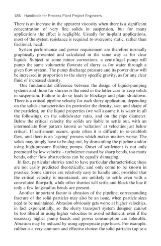 186 Handbook for Process Plant Project Engineers

There is an increase in the apparent viscosity when there is a significant
concentration of very fine solids in suspension, but for many
applications the effect is negligible. Usually for in-plant applications,
most of the system resistance is required to overcome static, rather than
frictional, head.
   System performance and power requirement are therefore normally
graphically presented and calculated in the same way as for clear
liquids. Subject to some minor corrections, a centrifugal pump will
pump the same volumetric flowrate of slurry as for water through a
given flow system. The pump discharge pressure and its power draw will
be increased in proportion to the slurry specific gravity, as for any clear
fluid of increased density.
    One fundamental difference between the design of liquid-pumping
systems and those for slurries is the need in the latter case to keep solids
in suspension. Failure to do so leads to blockage and plant shutdown.
There is a critical pipeline velocity for each slurry application, depending
on the solids characteristics (in particular the density, size, and shape of
the particles), on the liquid properties (we will assume it is water in all
the following), on the solids/water ratio, and on the pipe diameter.
Below the critical velocity the solids are liable to settle out, with an
intermediate flow pattern known as ‘saltation’ at velocities just below
critical. If settlement occurs, quite often it is difficult to re-establish
flow, and there is an ‘ageing’ process which makes matters worse. The
solids may simply have to be dug out, by dismantling the pipeline and/or
using high-pressure flushing pumps. Onset of settlement is not only
promoted by low velocity – turbulence caused by sharp bends, too many
bends, other flow obstructions can be equally damaging.
  In fact, particular slurries tend to have particular characteristics; these
are not easily predicted theoretically, and only come to be known in
practice. Some slurries are relatively easy to handle and, provided that
the critical velocity is maintained, are unlikely to settle even with a
convoluted flowpath, while other slurries will settle and block the line if
only a few long-radius bends are present.
   Another important factor is abrasion of the pipeline; corresponding
fracture of the solid particles may also be an issue, when particle sizes
need to be maintained. Abrasion obviously gets worse at higher velocities,
in fact exponentially, so the slurry transport system designer cannot
be too liberal in using higher velocities to avoid settlement, even if the
necessary higher pump heads and power consumption are tolerable.
Abrasion may be reduced by using appropriate pipe liners. For example,
rubber is a very common and effective choice: the solid particles (up to a
 