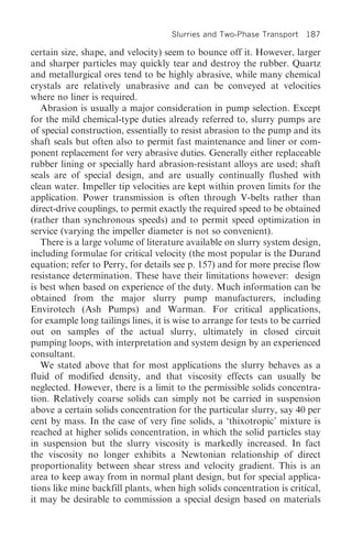 Slurries and Two-Phase Transport 187

certain size, shape, and velocity) seem to bounce off it. However, larger
and sharper particles may quickly tear and destroy the rubber. Quartz
and metallurgical ores tend to be highly abrasive, while many chemical
crystals are relatively unabrasive and can be conveyed at velocities
where no liner is required.
   Abrasion is usually a major consideration in pump selection. Except
for the mild chemical-type duties already referred to, slurry pumps are
of special construction, essentially to resist abrasion to the pump and its
shaft seals but often also to permit fast maintenance and liner or com-
ponent replacement for very abrasive duties. Generally either replaceable
rubber lining or specially hard abrasion-resistant alloys are used; shaft
seals are of special design, and are usually continually flushed with
clean water. Impeller tip velocities are kept within proven limits for the
application. Power transmission is often through V-belts rather than
direct-drive couplings, to permit exactly the required speed to be obtained
(rather than synchronous speeds) and to permit speed optimization in
service (varying the impeller diameter is not so convenient).
   There is a large volume of literature available on slurry system design,
including formulae for critical velocity (the most popular is the Durand
equation; refer to Perry, for details see p. 157) and for more precise flow
resistance determination. These have their limitations however: design
is best when based on experience of the duty. Much information can be
obtained from the major slurry pump manufacturers, including
Envirotech (Ash Pumps) and Warman. For critical applications,
for example long tailings lines, it is wise to arrange for tests to be carried
out on samples of the actual slurry, ultimately in closed circuit
pumping loops, with interpretation and system design by an experienced
consultant.
   We stated above that for most applications the slurry behaves as a
fluid of modified density, and that viscosity effects can usually be
neglected. However, there is a limit to the permissible solids concentra-
tion. Relatively coarse solids can simply not be carried in suspension
above a certain solids concentration for the particular slurry, say 40 per
cent by mass. In the case of very fine solids, a ‘thixotropic’ mixture is
reached at higher solids concentration, in which the solid particles stay
in suspension but the slurry viscosity is markedly increased. In fact
the viscosity no longer exhibits a Newtonian relationship of direct
proportionality between shear stress and velocity gradient. This is an
area to keep away from in normal plant design, but for special applica-
tions like mine backfill plants, when high solids concentration is critical,
it may be desirable to commission a special design based on materials
 