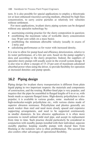 188 Handbook for Process Plant Project Engineers

tests. It is also possible for special applications to employ a thixotropic
(or at least enhanced-viscosity) carrying medium, obtained by high fines
concentration, to carry coarse particles at relatively low velocities
without settlement.
   For most applications, in-plant slurry piping systems can be designed
without any specialist technology by:
•   ascertaining existing practice for the slurry composition in question;
•   establishing the maximum value of workable slurry concentration
    (say 30 per cent solids on a mass basis);
•   establishing the minimum allowable velocity (usually in excess of
    2 m/s); and
•   calculating performance as for water with increased density.
It is wise to allow for pump head and efficiency deterioration, relative to
its water performance, of a few per cent, based on the pump supplier’s
data and according to the slurry properties. Indeed, the suppliers of
specialist slurry pumps will usually assist in the overall system design. It
is also wise to allow a margin of 15–25 per cent of maximum calculated
absorbed power when sizing the driver, to provide flexibility for operation
at increased densities and pump speeds.


16.2 Piping design
Piping design for in-plant slurry transportation is different from plain
liquid piping in two important respects: the materials and components
of construction, and the routing. Rubber-lined pipe is very popular, and
requires that the pipes be assembled in flanged lengths of 6 m or so, with
bends made as separate flanged items. High-density polyethylene is also
popular; it is available in various grades, some marketed as ultra-
high-molecular-weight polyethylene etc., with various claims made of
superior abrasion resistance. Polyethylene and plastics generally are
much weaker than steel and need more closely spaced and expensive
supporting arrangements, and need to be supported continuously
in smaller diameters. In less abrasive applications it is often more
economic to install unlined mild steel pipe, and accept its replacement
from time to time. Such practice should particularly be considered in
conjunction with standby pumps installed with their individual, separate
standby pipeline; keeping standby pumps with shared lines from
blocking at the isolation valve is often problematical. The second line
also confers other advantages of operational flexibility.
 