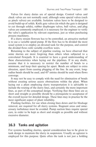 Slurries and Two-Phase Transport 189

   Valves for slurry duties are of special design. Control valves and
check valves are not normally used, although some special valves (such
as pinch valves) are available. Isolation valves have to be designed to
avoid build-up of solids. Knife gate valves (in which the gate is designed
to cut through solids), rubber diaphragm valves, ball valves, and plug
valves are commonly employed; it is necessary for the engineer to verify
the valve’s application by relevant experience, just as when purchasing
process machinery.
   If a slurry stream flowrate has to be controlled, an attractive method
is to use a variable speed pump. If the flow has to be divided the most
usual system is to employ an elevated tank for the purpose, and control
the divided flows with variable overflow weirs.
   Returning to the subject of pipeline routing, we have observed that
some slurries are more forgiving than others when subjected to a
convoluted flowpath. It is essential to have a good understanding of
these characteristics when laying out the pipelines. If in any doubt,
assume that it is necessary to restrict the number of bends to a
minimum, and keep their spacing far apart. Bends are subject to extra
abrasion, apart from causing plugging of the line. In any event, long-
radius bends should be used, and 45° entries should be used where flows
converge.
   It may not be easy to comply with the need for elimination of bends
without creating serious access obstructions within the plant. When
laying out a plant employing slurry transportation it is advisable to
include the routing of the slurry lines, and certainly the more important
lines, as part of the conceptual design. Verifying that these lines are as
short and straight as possible should be a prerequisite to acceptance of
the overall layout for detailed design. These lines may in practice be the
most significant aspect of plant reliability.
   Flushing facilities, for use when closing lines down and for blockage
removal, are required for all slurry systems. Stagnant areas and unne-
cessary turbulence must be avoided. Pump suction lines require special
care, in order to be kept as short and straight as possible and without
excessive diameter.


16.3 Tanks and agitation
For systems handling slurries, special consideration has to be given to
tank design to maintain the slurry in suspension. Usually an agitator is
employed for this purpose. Quite often the tank is not just a holding
 