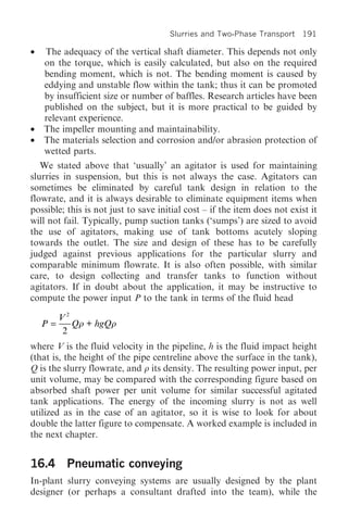 Slurries and Two-Phase Transport 191

•   The adequacy of the vertical shaft diameter. This depends not only
    on the torque, which is easily calculated, but also on the required
    bending moment, which is not. The bending moment is caused by
    eddying and unstable flow within the tank; thus it can be promoted
    by insufficient size or number of baffles. Research articles have been
    published on the subject, but it is more practical to be guided by
    relevant experience.
•   The impeller mounting and maintainability.
•   The materials selection and corrosion and/or abrasion protection of
    wetted parts.
   We stated above that ‘usually’ an agitator is used for maintaining
slurries in suspension, but this is not always the case. Agitators can
sometimes be eliminated by careful tank design in relation to the
flowrate, and it is always desirable to eliminate equipment items when
possible; this is not just to save initial cost – if the item does not exist it
will not fail. Typically, pump suction tanks (‘sumps’) are sized to avoid
the use of agitators, making use of tank bottoms acutely sloping
towards the outlet. The size and design of these has to be carefully
judged against previous applications for the particular slurry and
comparable minimum flowrate. It is also often possible, with similar
care, to design collecting and transfer tanks to function without
agitators. If in doubt about the application, it may be instructive to
compute the power input P to the tank in terms of the fluid head

         V2
    P=      Qr + hgQr
          2
where V is the fluid velocity in the pipeline, h is the fluid impact height
(that is, the height of the pipe centreline above the surface in the tank),
Q is the slurry flowrate, and r its density. The resulting power input, per
unit volume, may be compared with the corresponding figure based on
absorbed shaft power per unit volume for similar successful agitated
tank applications. The energy of the incoming slurry is not as well
utilized as in the case of an agitator, so it is wise to look for about
double the latter figure to compensate. A worked example is included in
the next chapter.


16.4 Pneumatic conveying
In-plant slurry conveying systems are usually designed by the plant
designer (or perhaps a consultant drafted into the team), while the
 