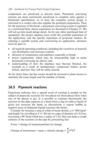 192 Handbook for Process Plant Project Engineers

components are purchased as discrete items. Pneumatic conveying
systems are more customarily purchased as complete units against a
functional specification, or at least the complete system design is
entrusted to a vendor who also supplies the principal components. Thus
for the purposes of this book, a pneumatic conveying system is regarded
as a purchased item, whose acquisition we discussed in Chapter 13. We
will not go into much design detail. As for any other purchased item of
equipment, the project engineer must verify the available experience of
the application, and the specific experience of proposed vendors. In
selecting a suitable system and overviewing its application, attention
must be paid to:
•   all required operating conditions, including the variations of material
    size distribution and moisture content;
•   abrasion of components and pipelines, especially at bends;
•   power requirement, which may be unacceptably high to make
    pneumatic conveying an option; and
•   understanding of how the pipelines may become blocked, for
    example as a result of maloperation, component failure, power
    failure, and how they will be safely cleared.
As for slurry lines, the line routes should be reviewed at plant layout to
minimize the route length and the number of bends.



16.5 Pipework reactions
Experience indicates that a special word of warning is needed on the
subject of pipework reactions for two-phase (or three-phase) flow when
one of the phases is gas. It is possible to estimate theoretically the
reaction on the pipe supports at a bend when a slug of solid or liquid of
given size traverses the bend, or alternatively a vapour bubble (a
negative mass of displaced liquid) traverses the bends.
   Consider for instance a slug of solids of mean density r (= 500) kg/m3
and length l m, travelling at V (= 20) m/s in a pipe of diameter d (= 0.2) m,
traversing a 90° bend which has a radius of 1.5d. One can make a rough
estimate of the reaction on the pipe by postulating that
    Force = change of momentum/time for change
                                                         π 2
    Change of momentum = mass × velocity change =          d l rV
                                                         4
 