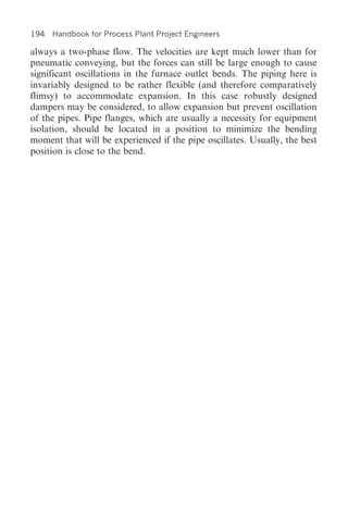 194 Handbook for Process Plant Project Engineers

always a two-phase flow. The velocities are kept much lower than for
pneumatic conveying, but the forces can still be large enough to cause
significant oscillations in the furnace outlet bends. The piping here is
invariably designed to be rather flexible (and therefore comparatively
flimsy) to accommodate expansion. In this case robustly designed
dampers may be considered, to allow expansion but prevent oscillation
of the pipes. Pipe flanges, which are usually a necessity for equipment
isolation, should be located in a position to minimize the bending
moment that will be experienced if the pipe oscillates. Usually, the best
position is close to the bend.
 