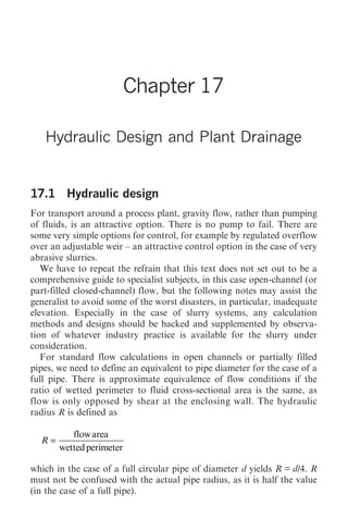 Hydraulic Design and Plant Drainage 195




                          Chapter 17

   Hydraulic Design and Plant Drainage


17.1 Hydraulic design
For transport around a process plant, gravity flow, rather than pumping
of fluids, is an attractive option. There is no pump to fail. There are
some very simple options for control, for example by regulated overflow
over an adjustable weir – an attractive control option in the case of very
abrasive slurries.
   We have to repeat the refrain that this text does not set out to be a
comprehensive guide to specialist subjects, in this case open-channel (or
part-filled closed-channel) flow, but the following notes may assist the
generalist to avoid some of the worst disasters, in particular, inadequate
elevation. Especially in the case of slurry systems, any calculation
methods and designs should be backed and supplemented by observa-
tion of whatever industry practice is available for the slurry under
consideration.
   For standard flow calculations in open channels or partially filled
pipes, we need to define an equivalent to pipe diameter for the case of a
full pipe. There is approximate equivalence of flow conditions if the
ratio of wetted perimeter to fluid cross-sectional area is the same, as
flow is only opposed by shear at the enclosing wall. The hydraulic
radius R is defined as

          flow area
  R=
       wetted perimeter

which in the case of a full circular pipe of diameter d yields R = d/4. R
must not be confused with the actual pipe radius, as it is half the value
(in the case of a full pipe).
 