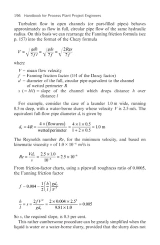 196 Handbook for Process Plant Project Engineers

   Turbulent flow in open channels (or part-filled pipes) behaves
approximately as flow in full, circular pipe flow of the same hydraulic
radius. On this basis we can rearrange the Fanning friction formula (see
p. 157) into the format of the Chezy formula

          gdh         gds       2Rgs
  V =   /2f l = /2f = /          2f
where
  V   mean flow velocity
  f   Fanning friction factor (1/4 of the Darcy factor)
  d   diameter of the full, circular pipe equivalent to the channel
      of wetted perimeter R
  s ( h/l) slope of the channel which drops distance h over
             distance l
  For example, consider the case of a launder 1.0 m wide, running
0.5 m deep, with a water-borne slurry whose velocity V is 2.5 m/s. The
equivalent full-flow pipe diameter de is given by

                 4 ¥ ( flow area )   4 ¥ 1 ¥ 0.5
  de = 4R =                        =             = 1.0 m
                wetted perimeter 1 + 2 ¥ 0.5

The Reynolds number Re, for the minimum velocity, and based on
kinematic viscosity v of 1.0 × 10 6 m2/s is

         Vde 2.5 ¥ 1.0
  Re =      =          = 2.5 ¥ 10- 6
          v    10- 6
From friction-factor charts, using a pipewall roughness ratio of 0.0005,
the Fanning friction factor

                  1 Ê h ˆ gde
   f = 0.004 =      Á ˜
                  2Ë l ¯ V2

   h     2 f V 2 2 ¥ 0.004 ¥ 2.52
     =s=        =                 = 0.005
   l      gde       9.81 ¥ 1.0

So s, the required slope, is 0.5 per cent.
   This rather cumbersome procedure can be greatly simplified when the
liquid is water or a water-borne slurry, provided that the slurry does not
 
