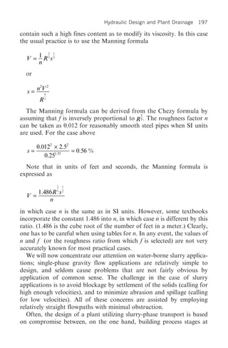 Hydraulic Design and Plant Drainage 197

contain such a high fines content as to modify its viscosity. In this case
the usual practice is to use the Manning formula
         2 1

  V = 1 R3 s2
      n
  or
       2 2
  s = nV4

       R3
  The Manning formula can be derived from the Chezy formula by
                                               1
assuming that f is inversely proportional to R 3 . The roughness factor n
can be taken as 0.012 for reasonably smooth steel pipes when SI units
are used. For the case above

       0.0122 ¥ 2.52
  s=                 = 0.56 %
          0.251.33
  Note that in units of feet and seconds, the Manning formula is
expressed as
                2   1

      1.486R 3 s 2
  V =
          n
in which case n is the same as in SI units. However, some textbooks
incorporate the constant 1.486 into n, in which case n is different by this
ratio. (1.486 is the cube root of the number of feet in a meter.) Clearly,
one has to be careful when using tables for n. In any event, the values of
n and f (or the roughness ratio from which f is selected) are not very
accurately known for most practical cases.
   We will now concentrate our attention on water-borne slurry applica-
tions; single-phase gravity flow applications are relatively simple to
design, and seldom cause problems that are not fairly obvious by
application of common sense. The challenge in the case of slurry
applications is to avoid blockage by settlement of the solids (calling for
high enough velocities), and to minimize abrasion and spillage (calling
for low velocities). All of these concerns are assisted by employing
relatively straight flowpaths with minimal obstruction.
   Often, the design of a plant utilizing slurry-phase transport is based
on compromise between, on the one hand, building process stages at
 