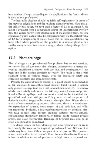 Hydraulic Design and Plant Drainage 201

in a number of ways, depending on the application – the format shown
is the author’s preference.)
   The hydraulic diagram should be fairly self-explanatory in terms of
the previous calculations and the resulting plant elevations. Note that at
the splitter box outlet, we have used a factor of 2.0 to calculate b. No
factor is available from a documented source for this particular overflow
box; this comes purely from observations of the existing plant, but one
could easily guess such a value by comparison with the theoretical value
of 1.5 for a simple abrupt outlet. Note that in these calculations, we
have relied where possible on the practice in a similar plant with a
similar slurry in order to arrive at a design, which is always the preferred
option.


17.2 Plant drainage
Plant drainage is an open-channel flow problem, but not one restricted
to slurries. For all too many plant designs, drainage was a matter that
received insufficient attention until too late, and consequently it has
been one of the hardest problems to rectify. The result is plants with
stagnant pools at various places, with the associated safety and
corrosion problems and extra labour costs.
   Possibly the entire drainage concept of a plant should be included on
all P&I diagrams to create the correct mindset, but it is usual to indicate
only process drainage (and even that is sometimes omitted). Irrespective
of whether it is fully addressed in the P&I diagrams, all sources of process
liquid effluent, spillage, and stormwater need to be identified and
quantified, and dealt with just as if they were part of the process. A
design is required to get each stream to the right place. Where there is
a risk of contamination by process substances, there is a requirement
for separation of streams, containment of any pollution, and efflu-
ent treatment. Typically, a hydrocarbon-processing or chemical plant
will have at least three effluent drainage systems: process effluent,
contaminated stormwater (stormwater falling inside bunded process
areas), and clean stormwater. Drainage of firewater may also be an
issue, and should be considered.
   The design issues for floor drainage and underground sewers are in
fact exactly the same as for in-plant open-channel flow. Settlement of
solids may be an issue if these are present in the process. The equations
above indicate that, in the case of a floor, because the effective flow area
is low in relation to wetted perimeter, a high slope is required and
 
