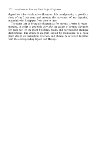 202 Handbook for Process Plant Project Engineers

deposition is inevitable at low flowrates. It is usual practice to provide a
slope of say 2 per cent, and promote the movement of any deposited
materials with hosepipes from time to time.
   The same sort of hydraulic diagram as for process streams is recom-
mended, in order to establish inter alia the datum of ground elevation
for each part of the plant buildings, roads, and surrounding drainage
destinations. The drainage diagram should be maintained as a basic
plant design co-ordination criterion, and should be reviewed together
with the corresponding layout and Hazops.
 